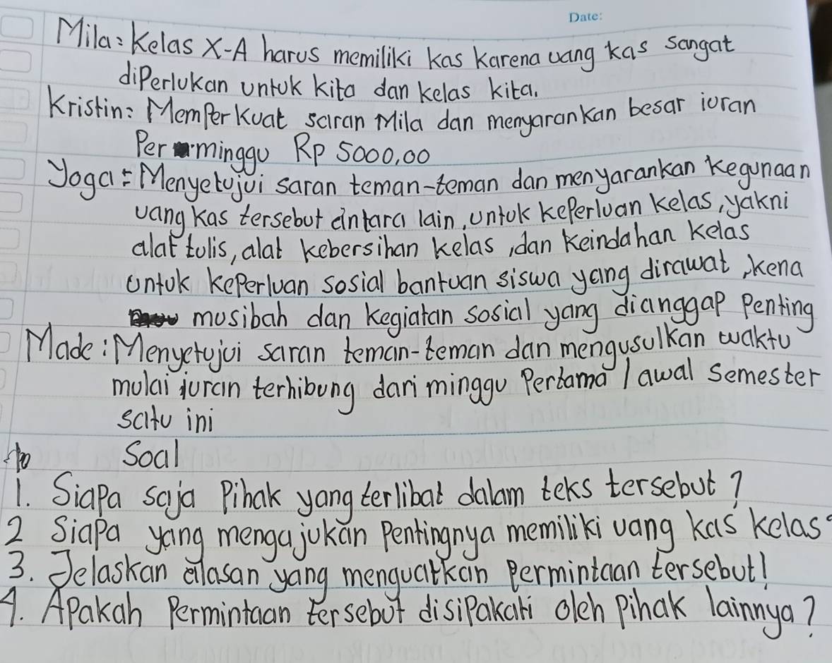 Mila: Kelas x-A harus memiliki kas Karena uang kas sangat 
diPerlokan uniok kita dan kelas kita. 
Kristin: MemperKuat sciran Mila dan menyaran kan besar ioran 
Per minggo Rp 5000, 00
Joga Menyetojvi saran teman-teman dan menyarankan Kegunaan 
vang kas tersebut intara lain, uniok kePerlvan kelas, yakni 
alat tolis, alat kebersihan kelas, dan Keindahan Kelas 
untok keperiuan sosial bantuan siswa yong dirawat, kend 
musibah dan kegiatan sosial yang dianggap penting 
Made: Menyetojoi saran teman-teman dan mengusulkan wakty 
mulai juran terhibung dariminggu Perbama l awal semester 
scitu ini 
1o Soal 
1. SiaPa scya Pihak yang terlibal dalam teks tersebut? 
2 Siapa yoing menga jokan Penkingny a memilikivang kas kelas 
3. Jelaskan alasan yoing menguaitkan Permintcan tersebut! 
1. Apakah Permintuan tersebot disipakaki oleh Pihak lainnya?