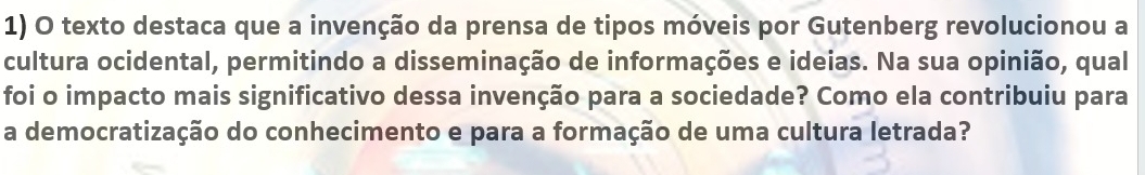 texto destaca que a invenção da prensa de tipos móveis por Gutenberg revolucionou a 
cultura ocidental, permitindo a disseminação de informações e ideias. Na sua opinião, qual 
foi o impacto mais significativo dessa invenção para a sociedade? Como ela contribuiu para 
a democratização do conhecimento e para a formação de uma cultura letrada?