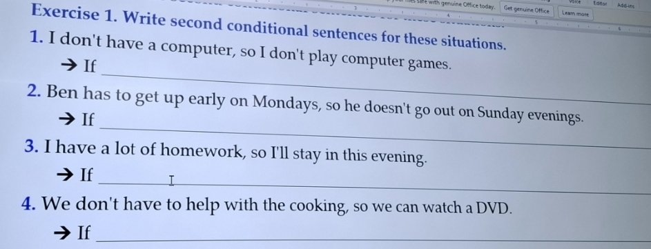 Editor Add-ins 
e with genuine Office today. Get genuine Office Learn more 
Exercise 1. Write second conditional sentences for these situations. 
1. I don't have a computer, so I don't play computer games. 
_ 
If 
_ 
2. Ben has to get up early on Mondays, so he doesn't go out on Sunday evenings. 
If 
3. I have a lot of homework, so I'll stay in this evening. 
_ 
If 
4. We don't have to help with the cooking, so we can watch a DVD. 
If_