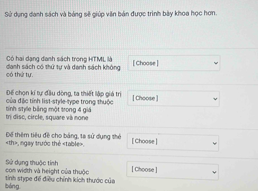 Sử dụng danh sách và bảng sẽ giúp văn bản được trình bày khoa học hơn. 
Có hai dạng danh sách trong HTML là 
danh sách có thứ tự và danh sách không [ Choose ] 
có thứ tự. 
Để chọn kí tự đầu dòng, ta thiết lập giá trị [ Choose ] 
của đặc tính list-style-type trong thuộc 
tính style bằng một trong 4 giá 
trị disc, circle, square và none 
Để thêm tiêu đề cho bảng, ta sử dụng thẻ [ Choose ]
, ngay trước thẻ. 
Sử dụng thuộc tính [ Choose ] 
con width và height của thuộc 
tính stype để điều chỉnh kích thước của 
bảng.