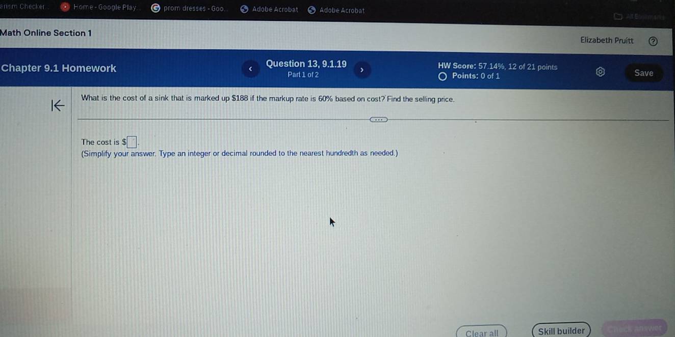 arism Checker Home - Google Play prom dresses - Goo. Adobe Acrobat Adobe Acrobat 
Math Online Section 1 Elizabeth Pruitt 
Chapter 9.1 Homework Question 13, 9.1.19 > HW Score: 57.14%, 12 of 21 points 
Part 1 of 2 Points: 0 of 1 Save 
What is the cost of a sink that is marked up $188 if the markup rate is 60% based on cost? Find the selling price. 
The cost is $□. 
(Simplify your answer. Type an integer or decimal rounded to the nearest hundredth as needed.) 
Clear all Skill builder heck answ