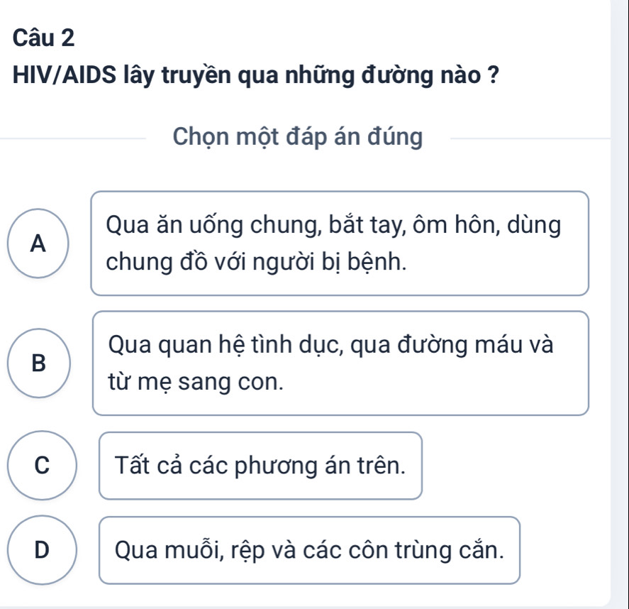 HIV/AIDS lây truyền qua những đường nào ?
Chọn một đáp án đúng
Qua ăn uống chung, bắt tay, ôm hôn, dùng
A
chung đồ với người bị bệnh.
Qua quan hệ tình dục, qua đường máu và
B
từ mẹ sang con.
C Tất cả các phương án trên.
D Qua muỗi, rệp và các côn trùng cắn.