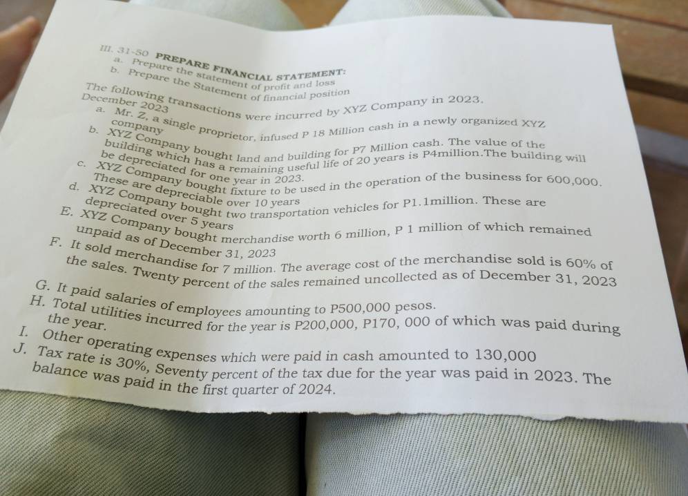 [II. 31-50 PREPARE FINANCIAL STATEMENT 
a. Prepare the statement of profit and loss 
b. Prepare the Statement of financial position 
The following transactions were incurred by XYZ Company in 2023. 
December 2023 a. Mr. Z, a single proprietor, infused P 18 Million cash in a newly organized XYZ 
company 
b. XYZ Company bought land and building for P7 Million cash. The value of the 
building which has a remaining useful life of 20 years is P4million.The building will 
be depreciated for one year in 2023 
c. XYZ Company bought fixture to be used in the operation of the business for 600,000. 
These are depreciable over 10 years
d. XYZ Company bought two transportation vehicles for P1.1million. These are 
depreciated over 5 years
E. XYZ Company bought merchandise worth 6 million, P 1 million of which remained 
unpaid as of December 31, 2023 
F. It sold merchandise for 7 million. The average cost of the merchandise sold is 60% of 
the sales. Twenty percent of the sales remained uncollected as of December 31, 2023 
G. It paid salaries of emplovees amounting to P500,000 pesos. 
H. Total utilities incurred for the year is P200,000, P170, 000 of which was paid during 
the year. 
I. Other operating expenses which were paid in cash amounted to 130,000
J. Tax rate is 30%, Seventy percent of the tax due for the year was paid in 2023. The 
balance was paid in the first quarter of 2024.