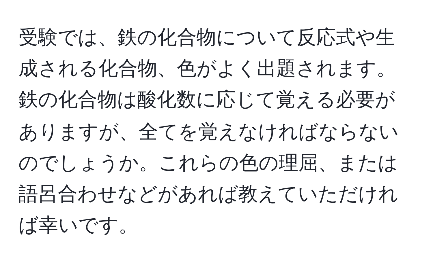 受験では、鉄の化合物について反応式や生成される化合物、色がよく出題されます。鉄の化合物は酸化数に応じて覚える必要がありますが、全てを覚えなければならないのでしょうか。これらの色の理屈、または語呂合わせなどがあれば教えていただければ幸いです。