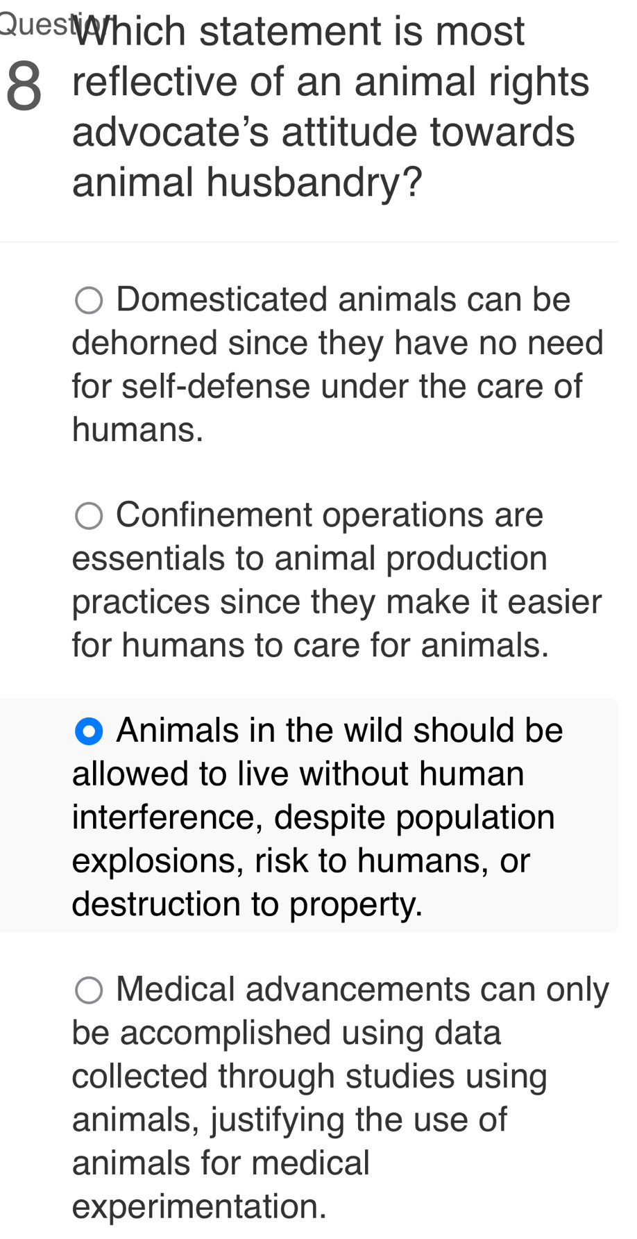 QuesWhich statement is most
8 reflective of an animal rights
advocate's attitude towards
animal husbandry?
Domesticated animals can be
dehorned since they have no need
for self-defense under the care of
humans.
Confinement operations are
essentials to animal production
practices since they make it easier
for humans to care for animals.
Animals in the wild should be
allowed to live without human
interference, despite population
explosions, risk to humans, or
destruction to property.
Medical advancements can only
be accomplished using data
collected through studies using
animals, justifying the use of
animals for medical
experimentation.