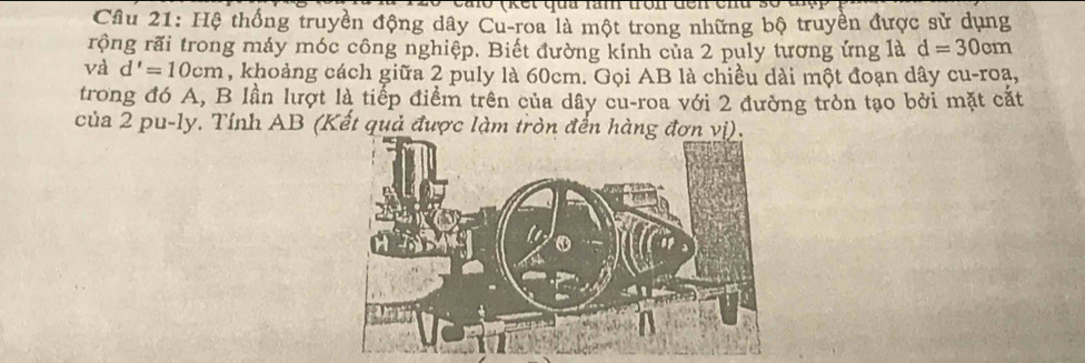 Hệ thống truyền động dây Cu-roa là một trong những bộ truyền được sử dụng 
rộng rãi trong máy móc công nghiệp. Biết đường kính của 2 puly tương ứng là d=30cm
và d'=10cm , khoảng cách giữa 2 puly là 60cm. Gọi AB là chiều dài một đoạn dây cu-roạ, 
trong đó A, B lần lượt là tiếp điểm trên của dây cu-roa với 2 đường tròn tạo bởi mặt cắt 
của 2 pu-ly. Tính AB (Kết quả được làm tròn đến hàng