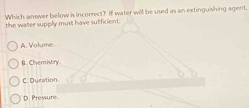 Which answer below is incorrect? If water will be used as an extinguishing agent,
the water supply must have sufficient:
A. Volume.
B. Chemistry.
C. Duration.
D. Pressure.