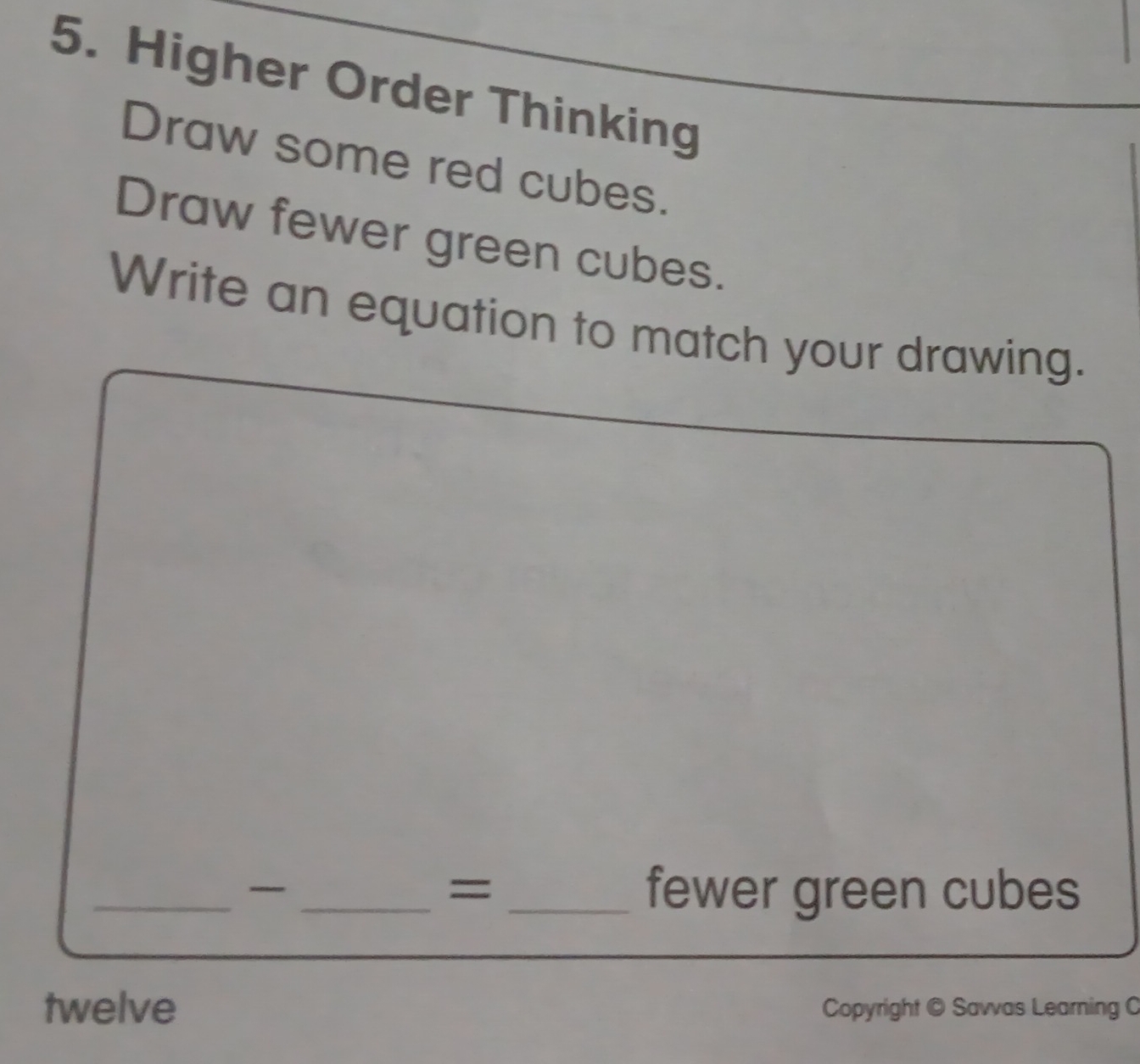 Higher Order Thinking 
Draw some red cubes. 
Draw fewer green cubes. 
Write an equation to match your drawing. 
= 
_ __fewer green cubes 
twelve Copyright © Savvas Learning C