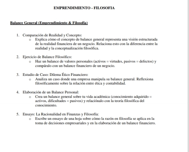 EMPRENDIMIENTO - FILOSOFIA 
Balance General (Emprendimiento & Filosofía) 
1. Comparación de Realidad y Concepto: 
Explica cómo el concepto de balance general representa una visión estructurada 
de la realidad financiera de un negocio. Relaciona esto con la diferencia entre la 
realidad y la conceptualización filosófica. 
2. Ejercicio de Balance Filosófico: 
Haz un balance de valores personales (activos = virtudes, pasivos = defectos) y 
compáralo con un balance financiero de un negocio. 
3. Estudio de Caso: Dilema Ético Financiero: 
Analiza un caso donde una empresa manipula su balance general. Reflexiona 
filosóficamente sobre la relación entre ética y contabilidad. 
4. Elaboración de un Balance Personal: 
Crea un balance general sobre tu vida académica (conocimiento adquirido = 
activos, dificultades = pasivos) y relaciónalo con la teoría filosófica del 
conocimiento. 
5. Ensayo: La Racionalidad en Finanzas y Filosofía: 
Escribe un ensayo de una hoja sobre cómo la razón en filosofía se aplica en la 
toma de decisiones empresariales y en la elaboración de un balance financiero.