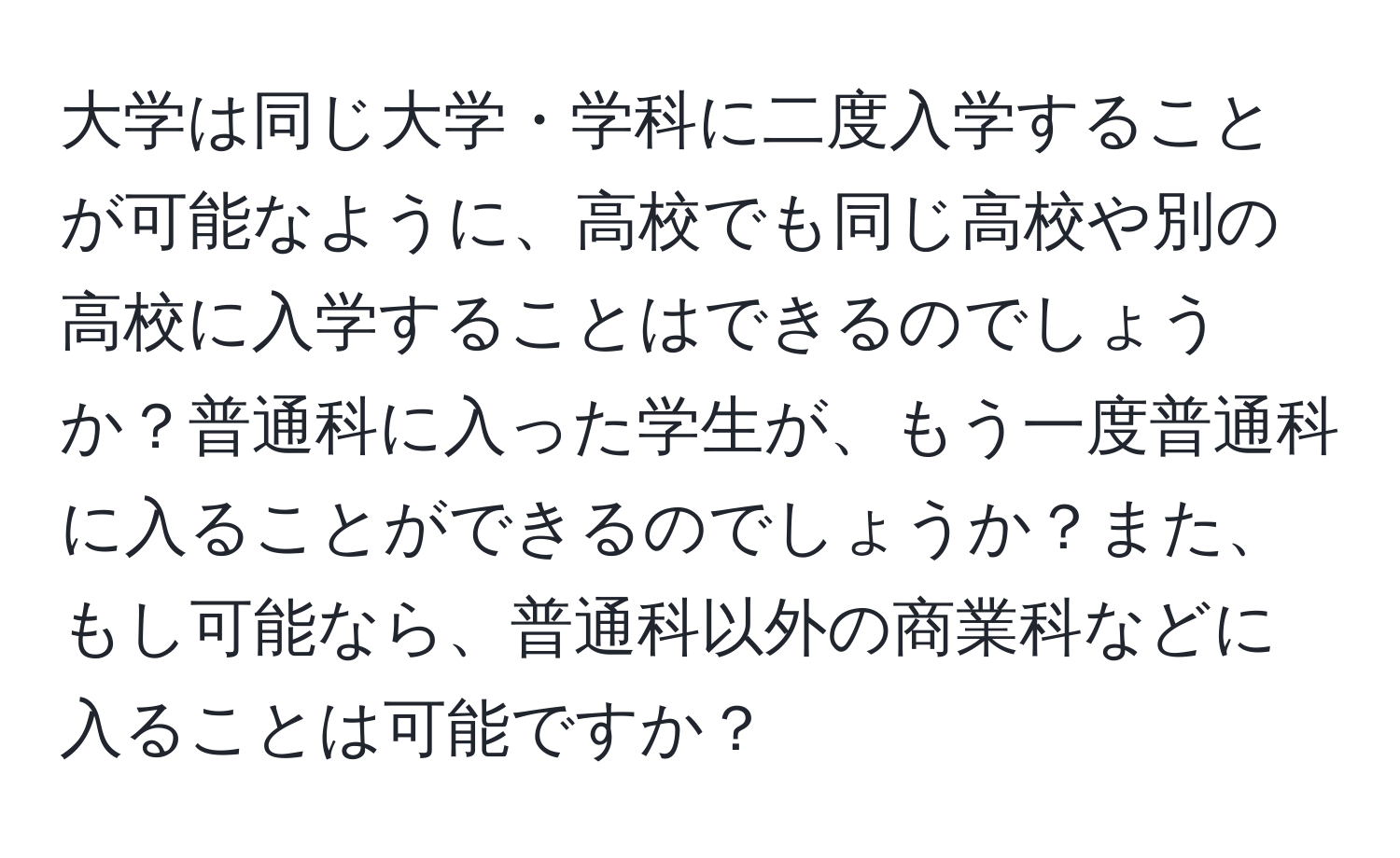 大学は同じ大学・学科に二度入学することが可能なように、高校でも同じ高校や別の高校に入学することはできるのでしょうか？普通科に入った学生が、もう一度普通科に入ることができるのでしょうか？また、もし可能なら、普通科以外の商業科などに入ることは可能ですか？