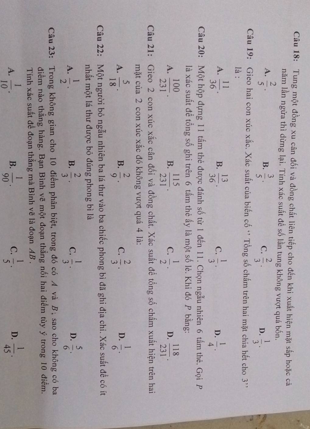 Tung một đồng xu cân đối và đồng chất liên tiếp cho đến khi xuất hiện mặt sắp hoặc cả
năm lần ngửa thì dừng lại. Tính xác suất để số lần tung không vượt quá bốn.
A.  2/5 .  3/5 .  2/3 .  1/3 .
B.
C.
D.
Câu 19: Gieo hai con xúc xắc. Xác suất của biến cố ‘ Tổng số chấm trên hai mặt chia hết cho 3'
là :
A.  11/36 .  13/36 .  1/3 .  1/4 .
B.
C.
D.
Câu 20: Một hộp đựng 11 tấm thẻ được đánh số từ 1 đến 11. Chọn ngẫu nhiên 6 tấm thẻ. Gọi P
là xác suất để tổng số ghi trên 6 tấm thẻ ấy là một số lẻ. Khi đó P bằng:
A.  100/231 .  115/231 .  1/2 .  118/231 .
B.
C.
D.
Câu 21: Gieo 2 con xúc xắc cân đối và đồng chất. Xác suất để tổng số chấm xuất hiện trên hai
mặt của 2 con xúc xắc đó không vượt quá 4 là:
A.  5/18 .  2/9 .  2/3 .  1/6 .
B.
C.
D.
Câu 22: Một người bỏ ngẫu nhiên ba lá thư vào ba chiếc phong bì đã ghi địa chi. Xác suất đề có ít
nhất một lá thư được bỏ đúng phong bì là
A.  1/2 .  2/3 .  1/3 . D.  5/6 .
B.
C.
Câu 23: Trong không gian cho 10 điểm phân biệt, trong đó có A và B, sao cho không có ba
điểm nào thẳng hàng. Bạn Bình vẽ một đoạn thẳng nối hai điểm tùy ý trong 10 điểm.
Tính xác suất để đoạn thẳng mà Bình vẽ là đoạn AB .
A.  1/10 .  1/90 .  1/5 .  1/45 .
B.
C.
D.