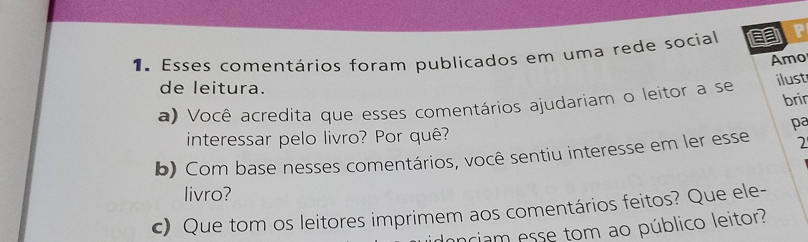 Esses comentários foram publicados em uma rede social 
a 
Amo 
de leitura. 
a) Você acredita que esses comentários ajudariam o leitor a se ilust 
brir 
pa 
interessar pelo livro? Por quê? 
b) Com base nesses comentários, você sentiu interesse em ler esse 
2 
livro? 
c) Que tom os leitores imprimem aos comentários feitos? Que ele- 
donciam esse tom ao público leitor?