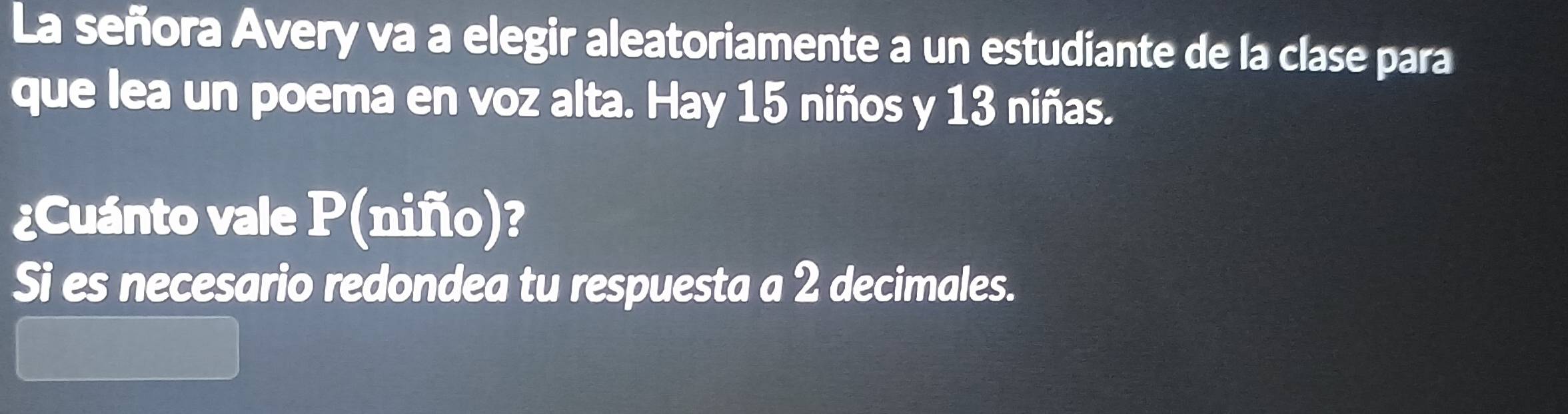 La señora Avery va a elegir aleatoriamente a un estudiante de la clase para 
que lea un poema en voz alta. Hay 15 niños y 13 niñas. 
¿Cuánto vale P (nifio)? 
Si es necesario redondea tu respuesta a 2 decimales.