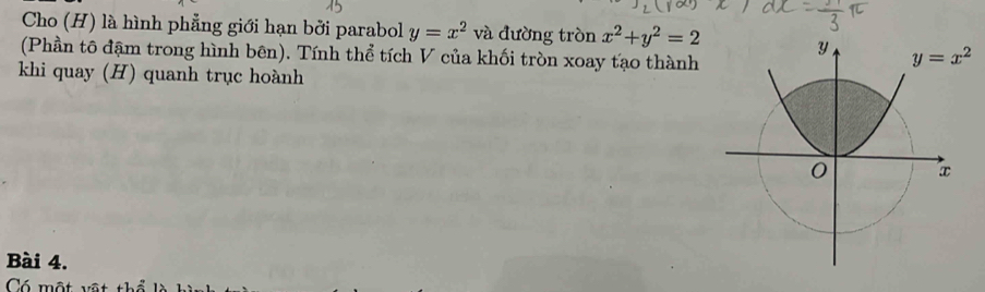 Cho (H) là hình phẳng giới hạn bởi parabol y=x^2 và đường tròn x^2+y^2=2
(Phần tô đậm trong hình bên). Tính thể tích V của khối tròn xoay tạo thành
khi quay (H) quanh trục hoành
Bài 4.
Có một