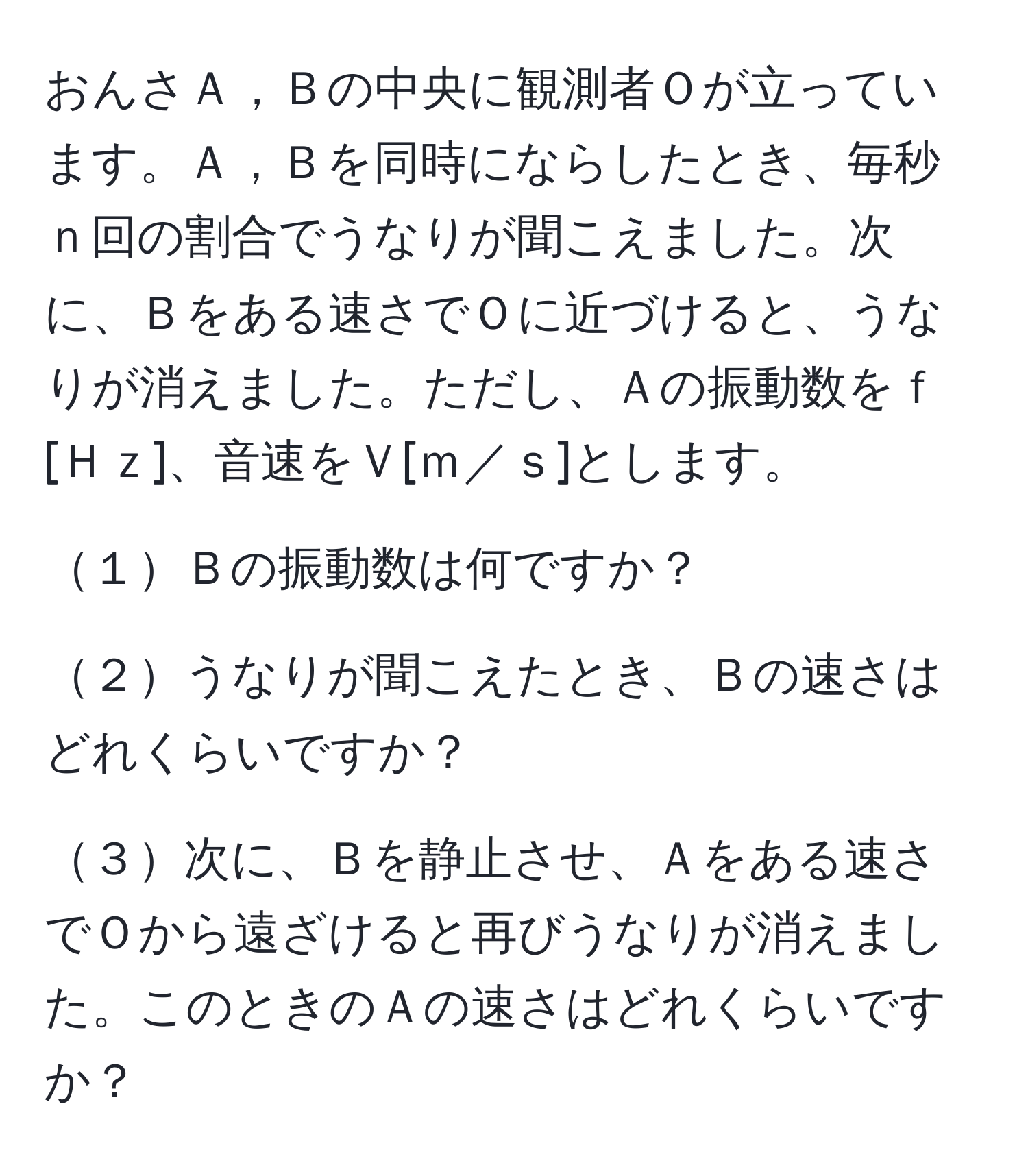 おんさＡ，Ｂの中央に観測者Ｏが立っています。Ａ，Ｂを同時にならしたとき、毎秒ｎ回の割合でうなりが聞こえました。次に、Ｂをある速さでＯに近づけると、うなりが消えました。ただし、Ａの振動数をｆ[Ｈｚ]、音速をＶ[ｍ／ｓ]とします。

１Ｂの振動数は何ですか？

２うなりが聞こえたとき、Ｂの速さはどれくらいですか？

３次に、Ｂを静止させ、Ａをある速さでＯから遠ざけると再びうなりが消えました。このときのＡの速さはどれくらいですか？