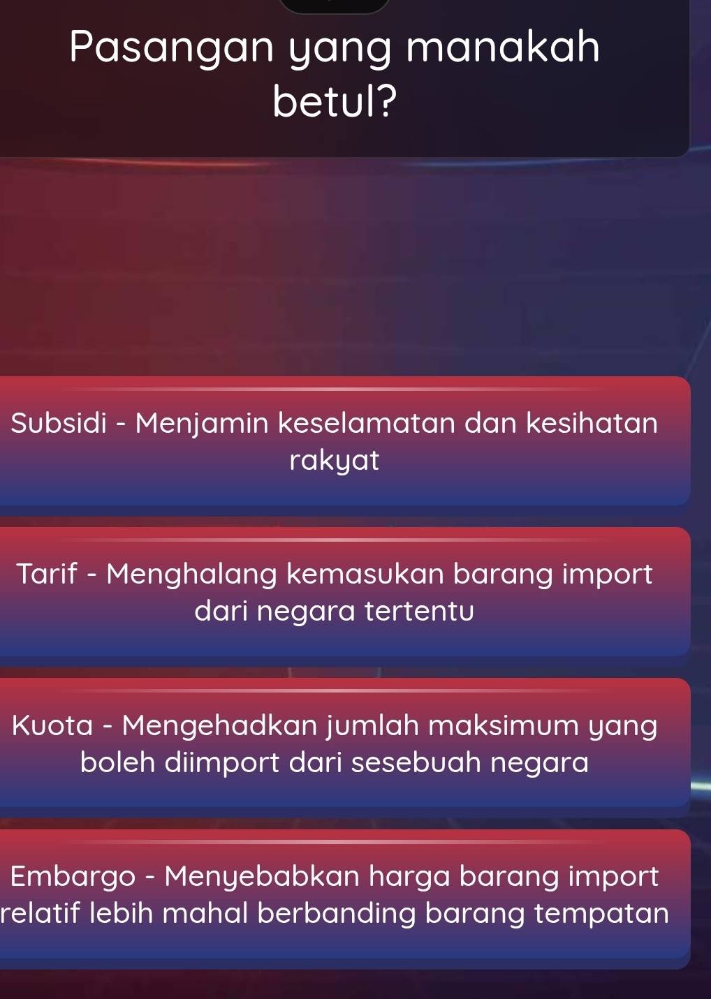 Pasangan yang manakah
betul?
Subsidi - Menjamin keselamatan dan kesihatan
rakyat
Tarif - Menghalang kemasukan barang import
dari negara tertentu
Kuota - Mengehadkan jumlah maksimum yang
boleh diimport dari sesebuah negara
Embargo - Menyebabkan harga barang import
relatif lebih mahal berbanding barang tempatan