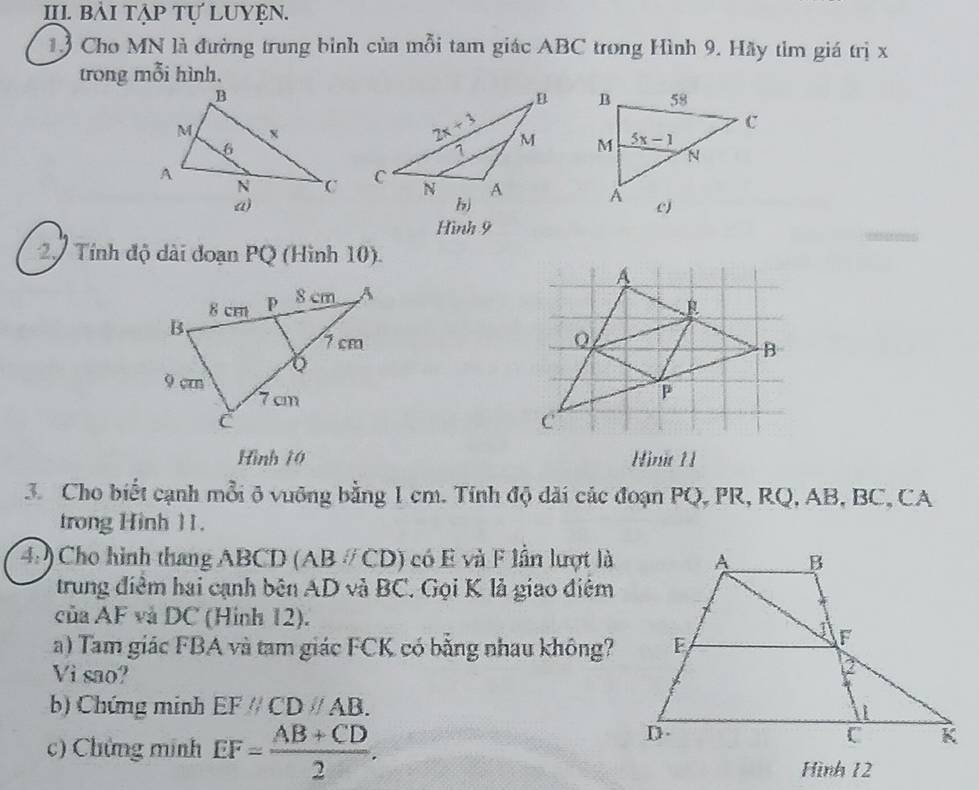 bải tập tự Luyện.
13 Cho MN là đường trung bình của mỗi tam giác ABC trong Hình 9. Hãy tìm giá trị x
trong mỗi hình.
 
 
 
Hình 9
2. Tính độ dài đoạn PQ (Hình 10).
 
Hình 10 Hinit 1 
3. Cho biết cạnh mỗi ô vuỡng bằng 1 cm. Tính độ dãi các đoạn PQ, PR, RQ, AB, BC, CA
trong Hinh 11.
4: ) Cho hình thang ABCD (AB # CD) có E và F lần lượt là
trung điểm hai cạnh bên AD và BC. Gọi K lả giao điệm
của AF và DC (Hình 12).
a) Tam giác FBA và tam giác FCK có bằng nhau không?
Vi sao?
b) Chứng minh EFparallel CDparallel AB.
c) Chứng minh EF= (AB+CD)/2 .
Hình 12