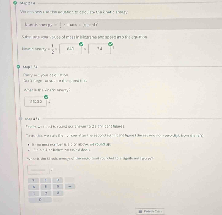 We can now use this equation to calculate the kinetic energy 
kinetic energy = 1/2 * mass* (speed)^2
Substitute your values of mass in kilograms and speed into the equation 
kinetic ener 8y= 1/2 * 640 × 7 4 2
Step 3 / 4
Carry out your calculation 
Don't forget to square the speed first. 
What is the kinetic energy?
17523 2
Step 4 / 4
Finally, we need to round our answer to 2 significant figures. 
To do this, we split the number after the second significant figure (the second non-zero digit from the left) 
If the next number is a 5 or above, we round up. 
If it is a 4 or below, we round down. 
What is the kinetic energy of the motorboat rounded to 2 significant figures? 
J
7 8 9
4 5 6
1 2 3
I=| Perlodic Table