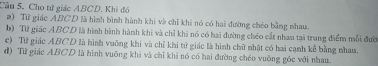 Cho tứ giác ABCD. Khi đó
a) Tứ giác ABCD là hình bình hành khi và chỉ khi nó có hai đường chéo bằng nhau.
b) Tứ giác ABCD là hình bình hành khi và chỉ khi nó có hai đường chéo cắt nhau tại trung điểm mỗi đườ
c) Tứ giác ABCD là hình vuông khi và chỉ khi tứ giác là hình chữ nhật có hai cạnh kề bằng nhau.
d) Tứ giác ABCD là hình vuông khi và chỉ khi nó có hai đường chéo vuông góc với nhau.