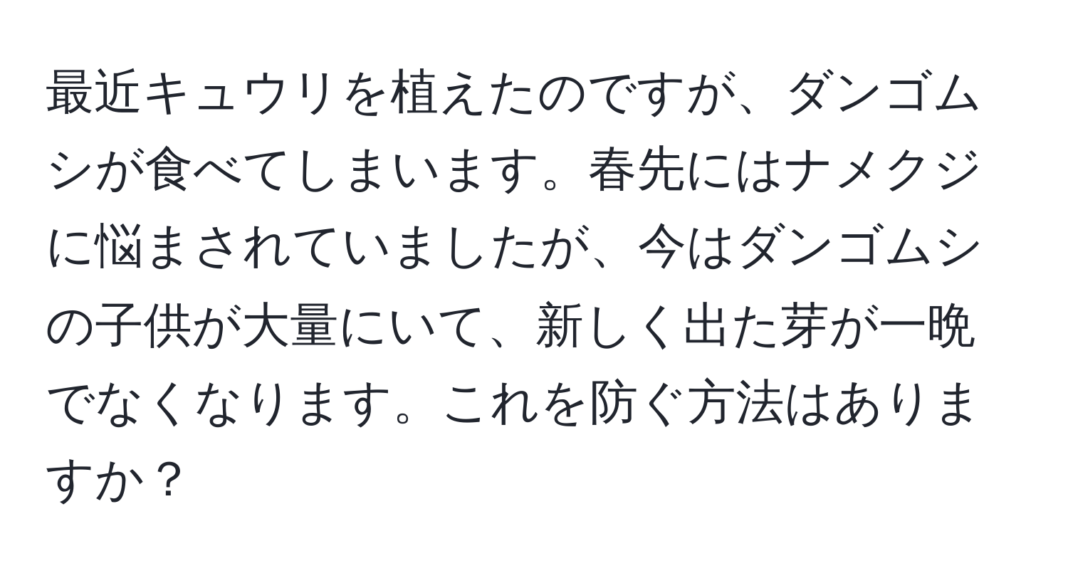 最近キュウリを植えたのですが、ダンゴムシが食べてしまいます。春先にはナメクジに悩まされていましたが、今はダンゴムシの子供が大量にいて、新しく出た芽が一晩でなくなります。これを防ぐ方法はありますか？