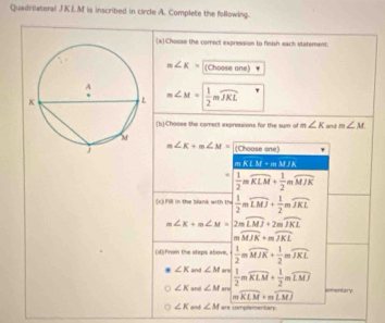 Quadrilateral JKLM is inscribed in circle A. Complete the following.
[aChoose the correct expression to finish each statement.
m∠ K= (Choose one)
m∠ M= 1/2 mwidehat JKL
(b)Choose the comect expressions for the sum of m∠ K and m∠ M
∠ K+m∠ M= (Choose one)
mKLM=mMJK .  1/2 mwidehat KLM+ 1/2 mwidehat MJK
(c) Fill in the blank with frac 7  1/2 mwidehat LMJ+ 1/2 mwidehat JKL
m∠ K+m∠ M=2mwidehat LMJ+2mwidehat JKL
overline MJK+moverline JKL
(d):from the steps above.  1/2 mwidehat MJK+ 1/2 mwidehat JKL
∠ K and ∠ M are  1/2 mwidehat KLM+ 1/2 mwidehat LMJ
∠ K and ∠ M r imentary
m widehat KLM+mwidehat LMJ
∠ K and ∠ M are comptementary.