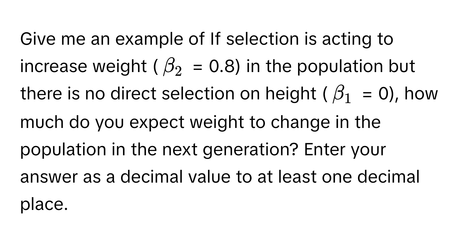 Give me an example of If selection is acting to increase weight ($beta_2$ = 0.8) in the population but there is no direct selection on height ($beta_1$ = 0), how much do you expect weight to change in the population in the next generation? Enter your answer as a decimal value to at least one decimal place.