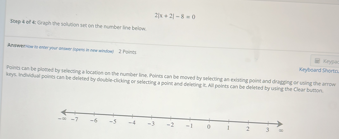 2|x+2|-8=0
Step 4 of 4: Graph the solution set on the number line below. 
AnswerHow to enter your answer (opens in new window) 2 Points 
Keypac 
Keyboard Shortc 
Points can be plotted by selecting a location on the number line. Points can be moved by selecting an existing point and dragging or using the arrow 
keys. Individual points can be deleted by double-clicking or selecting a point and deleting it. All points can be deleted by using the Clear button.