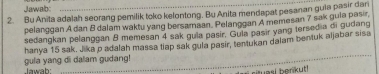 Jawab: 
2. Bu Anîta adalah seorang pemilik toko kelontong. Bu Anita mendapat pesanan guia pasir dar 
pelanggan A dan B dalam waktu yang bersamaan. Pelanggan A memesan 7 sak guia pasir 
sedangkan pelanggan 8 memesan 4 sak gula pasir. Gula pasir yang tersedia di gudang 
gula yang di dalam gudang! hanya 15 sak. Jika p adalah massa tiap sak gula pasir, tentukan dalam bentuk aljabar sisa 
Jawah 
asl berkut !