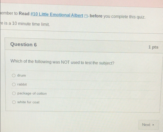 ember to Read #10 Little Emotional Albert - before you complete this quiz.
e is a 10 minute time limit.
Question 6
1 pts
Which of the following was NOT used to test the subject?
drum
rabbit
package of cotton
white fur coat
Next