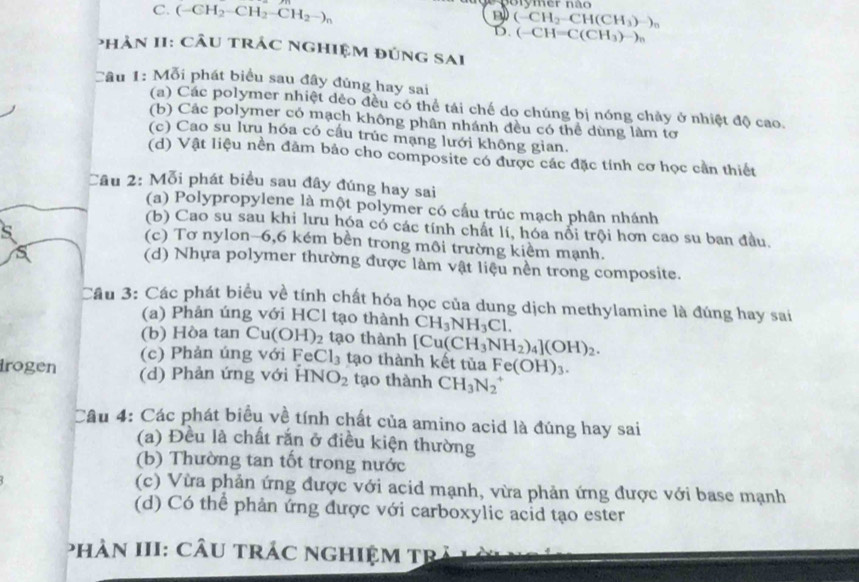 C. (-CH_2-CH_2-CH_2-)_n
B (-CH_2-CH(CH_3)-)_n
D. (-CH=C(CH_3)-)_n
phản II: Cầu trác nghiệm đúng sai
Câu 1: Mỗi phát biểu sau đây đủng hay sai
(a) Các polymer nhiệt dẻo đều có thể tái chế do chúng bị nóng chảy ở nhiệt độ cao.
(b) Các polymer có mạch không phân nhánh đều có thể dùng làm tơ
(c) Cao su lưu hóa có cấu trúc mạng lưới không gian.
(d) Vật liệu nền đảm bảo cho composite có được các đặc tính cơ học cần thiết
Câu 2: Mỗi phát biểu sau đây đúng hay sai
(a) Polypropylene là một polymer có cấu trúc mạch phân nhánh
(b) Cao su sau khi lưu hóa có các tính chất lí, hóa nổi trội hơn cao su ban đầu.
(c) Tơ nylon-6,6 kém bền trong môi trường kiểm mạnh.
(d) Nhựa polymer thường được làm vật liệu nền trong composite.
Câu 3: Các phát biểu về tính chất hóa học của dung dịch methylamine là đúng hay sai
(a) Phản úng với HCl tạo thành CH_3NH_3Cl.
(b) Hòa tan Cu(OH)_2 tạo thành [Cu(CH_3NH_2)_4](OH)_2.
(c) Phản úng với Fe Cl_3 tạo thành kết tủa Fe(OH)_3.
irogen (d) Phản ứng với HN O_2 tạo thành CH_3N_2^+
Câu 4: Các phát biểu về tính chất của amino acid là đúng hay sai
(a) Đều là chất rắn ở điều kiện thường
(b) Thường tan tốt trong nước
(c) Vừa phản ứng được với acid mạnh, vừa phản ứng được với base mạnh
(d) Có thể phản ứng được với carboxylic acid tạo ester
phân III: cÂu trác nghiệm trả