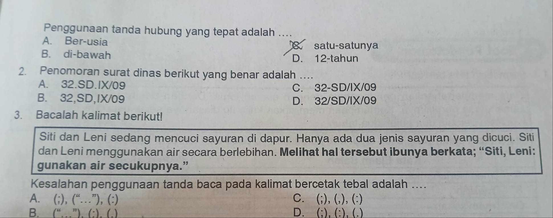 Penggunaan tanda hubung yang tepat adalah ....
A. Ber-usia satu-satunya
B. di-bawah
D. 12 -tahun
2. Penomoran surat dinas berikut yang benar adalah ...
A. 32.SD. IX/09
C. 32 -SD/IX/09
B. 32,SD,IX/09 D. 32/SD/IX/09
3. Bacalah kalimat berikut!
Siti dan Leni sedang mencuci sayuran di dapur. Hanya ada dua jenis sayuran yang dicuci. Siti
dan Leni menggunakan air secara berlebihan. Melihat hal tersebut ibunya berkata; “Siti, Leni:
gunakan air secukupnya.”
Kesalahan penggunaan tanda baca pada kalimat bercetak tebal adalah ....
A. (;),(“...”),(:) C. (;), (,), (:)
B. (“.(...beginpmatrix endpmatrix .beginpmatrix .endpmatrix D. (;), (:), (.)