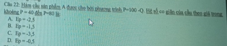 Hàm cầu sản phẩm A được cho bởi phương trình P=100-Q. Hệ số co giãn của cầu theo giá trong
khoảng P=40_ denP=80 l:
A. Ep=-2,5
B. Ep=-1,5
C. Ep=-3,5
D. Ep=-0,5