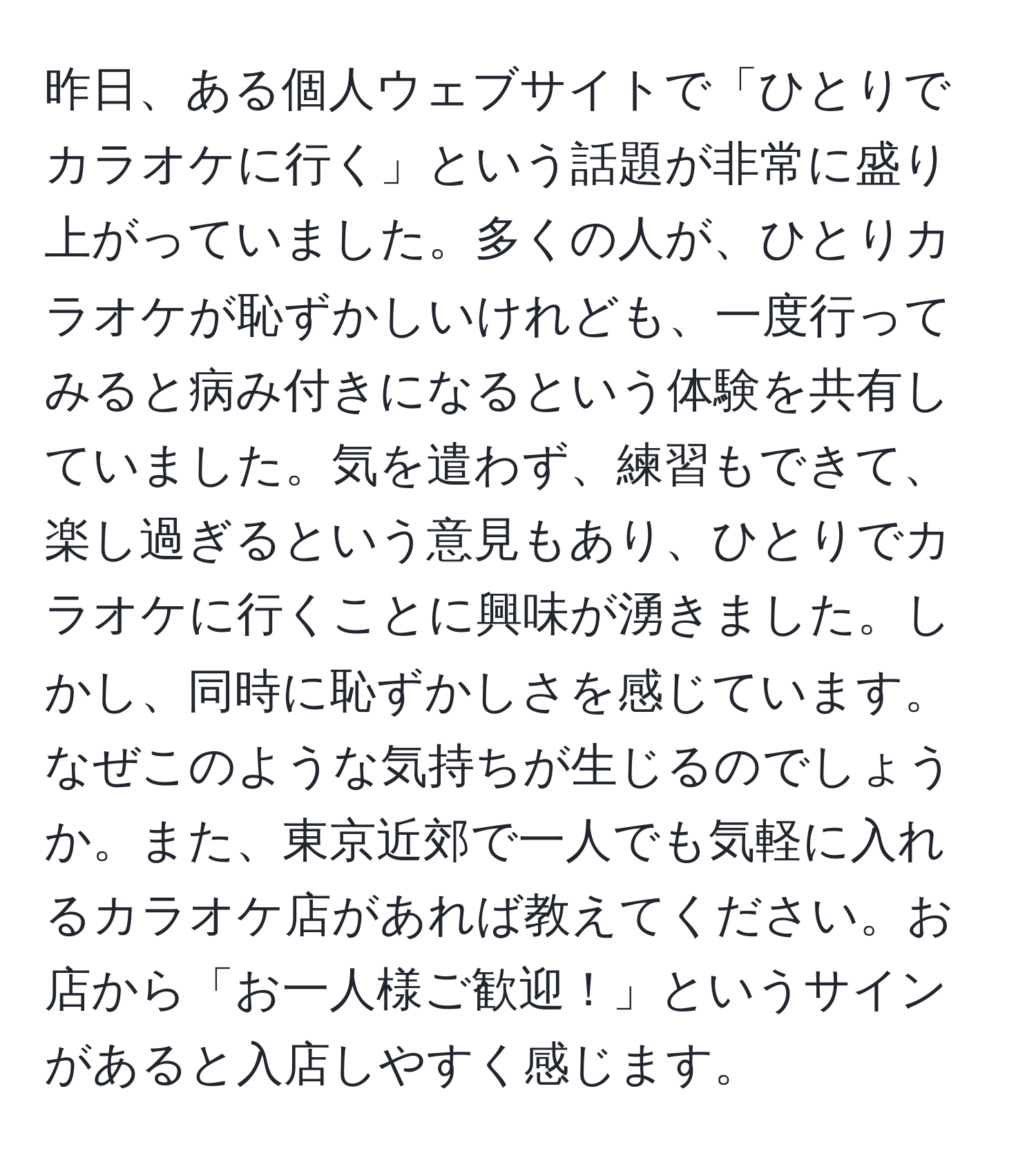 昨日、ある個人ウェブサイトで「ひとりでカラオケに行く」という話題が非常に盛り上がっていました。多くの人が、ひとりカラオケが恥ずかしいけれども、一度行ってみると病み付きになるという体験を共有していました。気を遣わず、練習もできて、楽し過ぎるという意見もあり、ひとりでカラオケに行くことに興味が湧きました。しかし、同時に恥ずかしさを感じています。なぜこのような気持ちが生じるのでしょうか。また、東京近郊で一人でも気軽に入れるカラオケ店があれば教えてください。お店から「お一人様ご歓迎！」というサインがあると入店しやすく感じます。