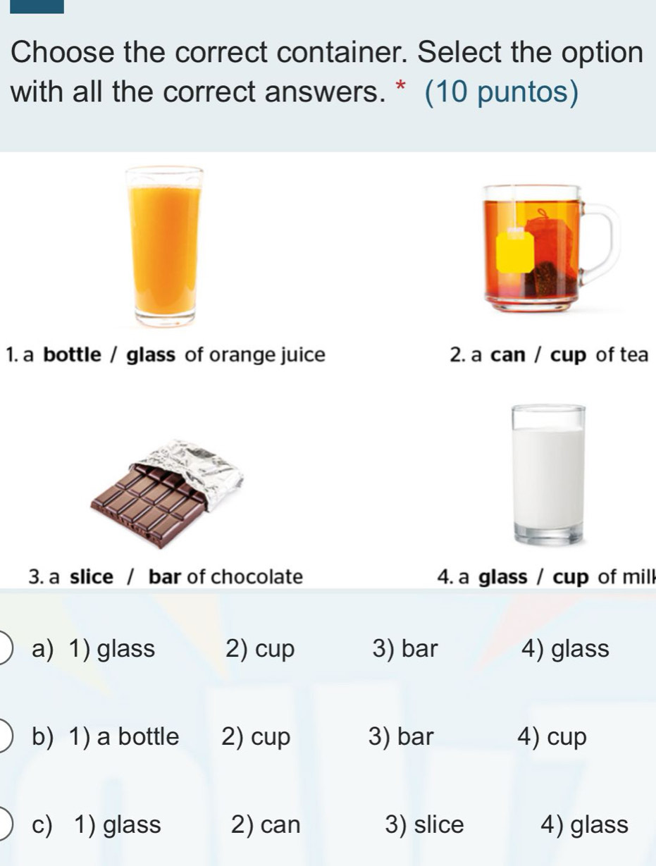 Choose the correct container. Select the option
with all the correct answers. * (10 puntos)
1. a bottle / glass of orange juice 2. a can / cup of tea
3. a slice / bar of chocolate 4. a glass / cup of mill
a) 1) glass 2) cup 3) bar 4) glass
b) 1) a bottle 2) cup 3) bar 4) cup
c) 1) glass 2) can 3) slice 4) glass