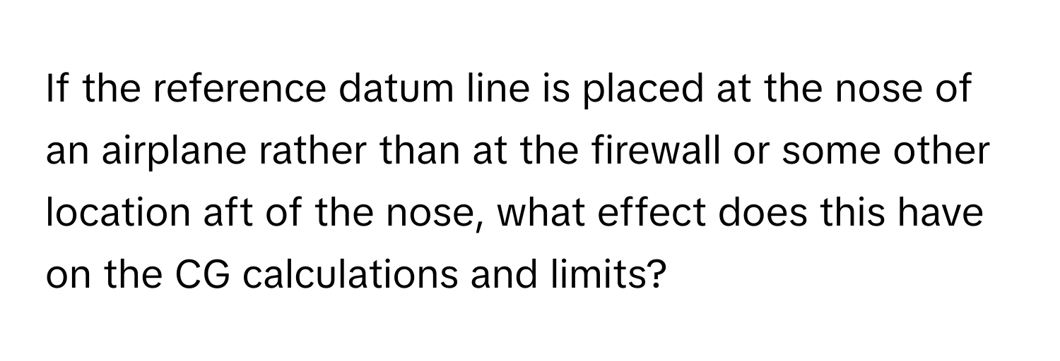 If the reference datum line is placed at the nose of an airplane rather than at the firewall or some other location aft of the nose, what effect does this have on the CG calculations and limits?