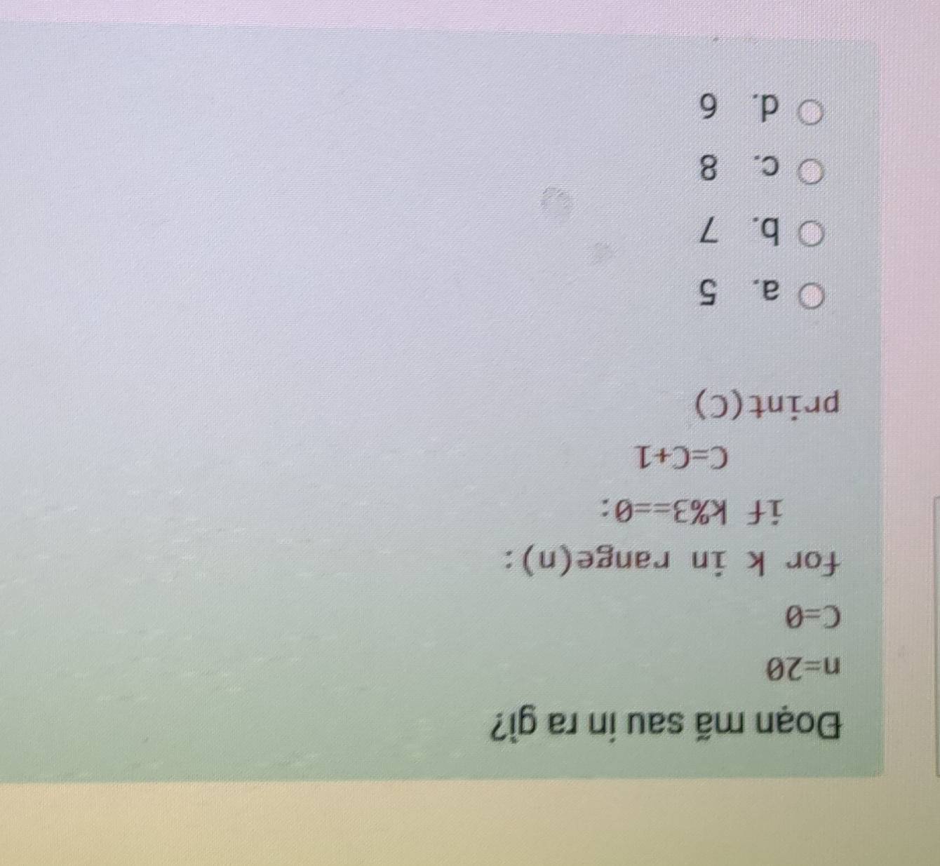 Đoạn mã sau in ra gì?
n=20
C=θ
for k in range(n):
if k% 3==0.
C=C+1
print(C)
a. 5
b. 7
c. 8
d. 6