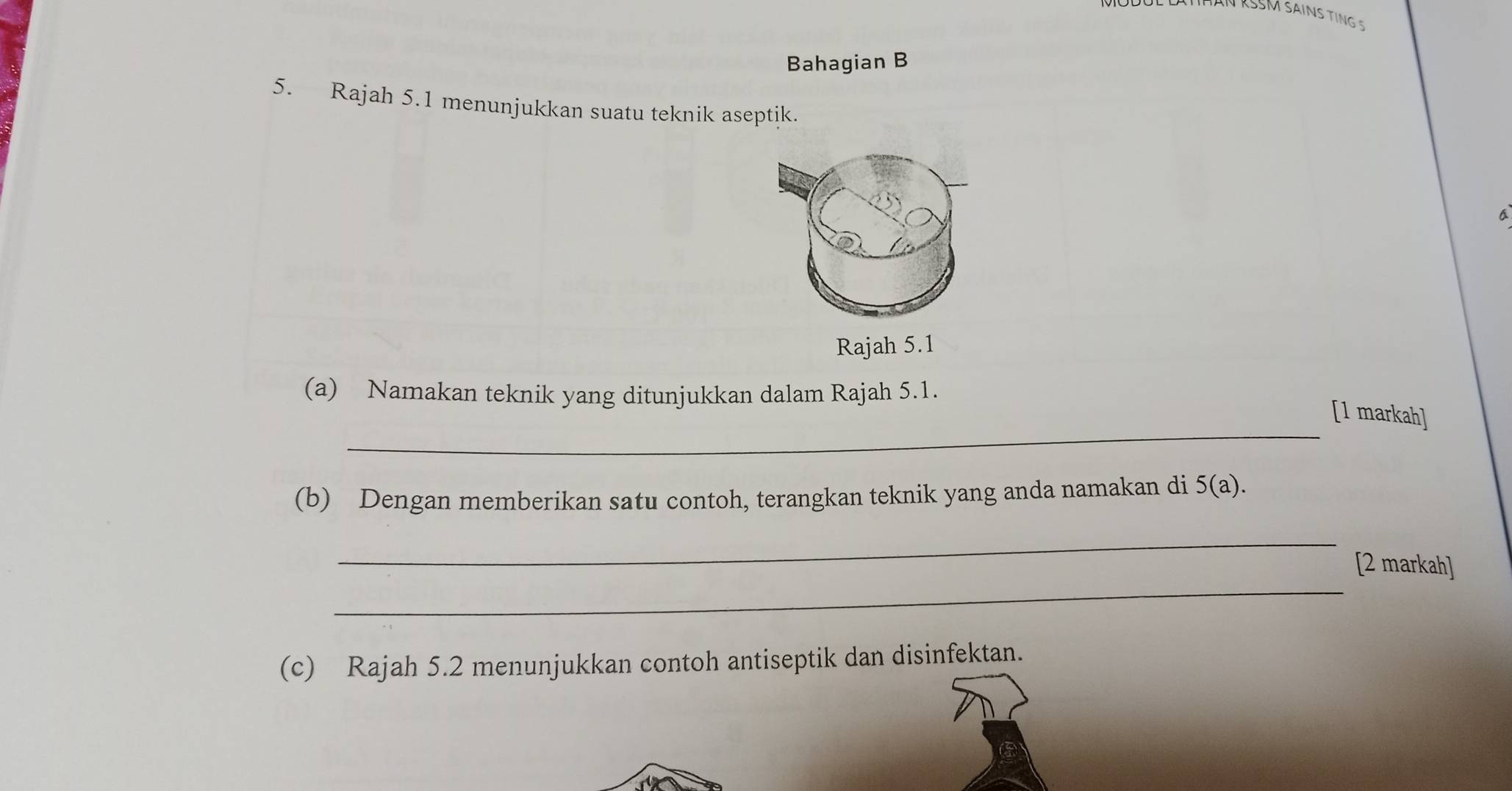 Bahagian B 
5. Rajah 5.1 menunjukkan suatu teknik aseptik. 
a 
Rajah 5.1 
(a) Namakan teknik yang ditunjukkan dalam Rajah 5.1. 
_ 
[1 markah] 
(b) Dengan memberikan satu contoh, terangkan teknik yang anda namakan di 5(a). 
_ 
_ 
[2 markah] 
(c) Rajah 5.2 menunjukkan contoh antiseptik dan disinfektan.