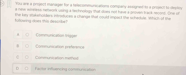 You are a project manager for a telecommunications company assigned to a project to deploy
a new wireless network using a technology that does not have a proven track record. One of
the key stakeholders introduces a change that could impact the schedule. Which of the
following does this describe?
A Communication trigger
B Communication preference
C Communication method
Factor influencing communication