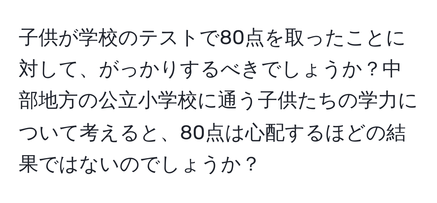 子供が学校のテストで80点を取ったことに対して、がっかりするべきでしょうか？中部地方の公立小学校に通う子供たちの学力について考えると、80点は心配するほどの結果ではないのでしょうか？