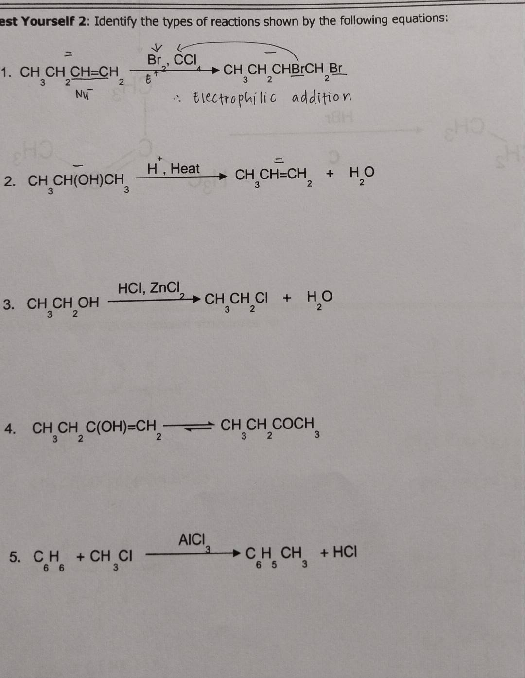 est Yourself 2: Identify the types of reactions shown by the following equations: 
1. CH_3CH_2xrightarrow CH=CH_2xrightarrow BrCCl_4to CH_3CH_2CH_2CH_2BrCH_2Br
2. CH_3CH(OH)CH_3xrightarrow H',Heat CH_3CH=CH_2+H_2O
3. CH_3CH_2OHxrightarrow HCl,ZnCl_2CH_3CH_2Cl+H_2O
4. CH_3CH_2C(OH)=CH_2to CH_3CH_2COCH_3
5. C_6H_6+CH_3Clto C_6H_5CH_3+HCl