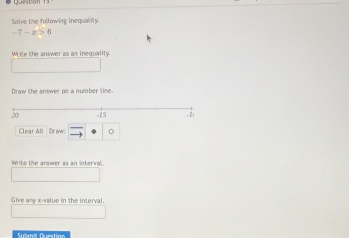 Solve the following inequality.
-7-x>6
Write the answer as an inequality. 
Draw the answer on a number line. 
Clear All Draw: - c 
to 
Write the answer as an interval. 
Give any x -value in the interval. 
Submit Question