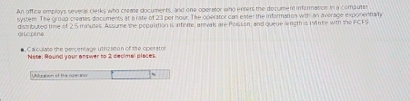 An office employs several clerks who create documents, and one operator who enters the document information In a computer 
system. The group creates documents at a rate of 23 per hour. The operator can ener the information with an average exponentialy 
gr s cipline. distributed time of 2.5 minutes. Assume the population is arfinite, arrivals are Poisson, and queue rength is inke with the FCFS 
#. Ca culase the percentage utifization of the operator 
Note: Round your answer to 2 decimal places. 
Ubilization of the ope a