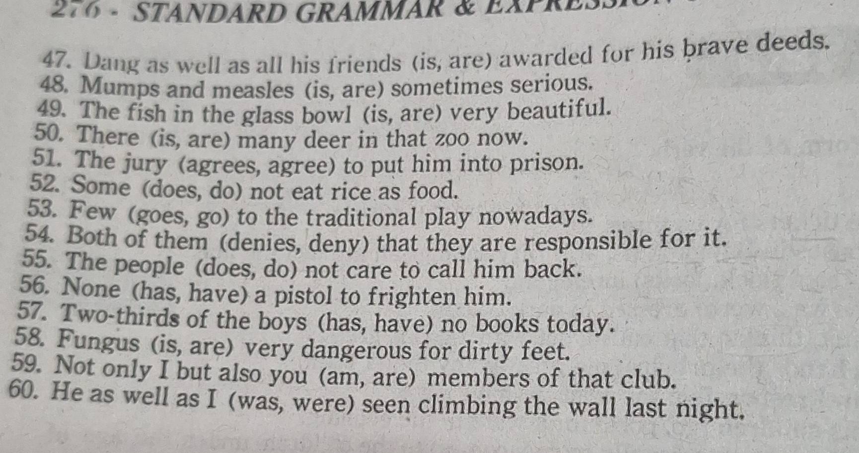 276 - STANDARD GRAMMAR & EXPRES 
47. Dang as well as all his friends (is, are) awarded for his brave deeds. 
48. Mumps and measles (is, are) sometimes serious. 
49. The fish in the glass bowl (is, are) very beautiful. 
50. There (is, are) many deer in that zoo now. 
51. The jury (agrees, agree) to put him into prison. 
52. Some (does, do) not eat rice as food. 
53. Few (goes, go) to the traditional play nowadays. 
54. Both of them (denies, deny) that they are responsible for it. 
55. The people (does, do) not care to call him back. 
56. None (has, have) a pistol to frighten him. 
57. Two-thirds of the boys (has, have) no books today. 
58. Fungus (is, are) very dangerous for dirty feet. 
59. Not only I but also you (am, are) members of that club. 
60. He as well as I (was, were) seen climbing the wall last night.