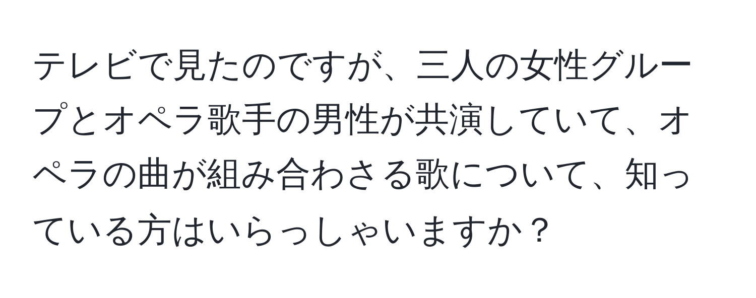 テレビで見たのですが、三人の女性グループとオペラ歌手の男性が共演していて、オペラの曲が組み合わさる歌について、知っている方はいらっしゃいますか？