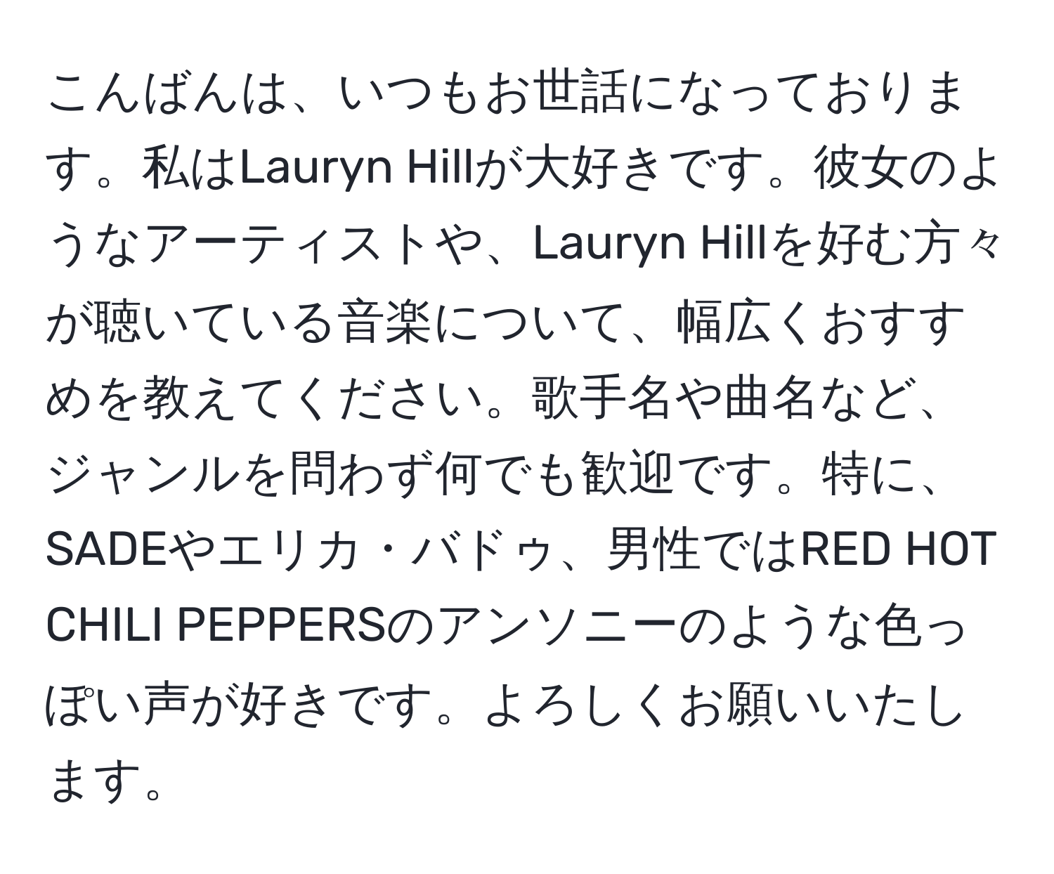 こんばんは、いつもお世話になっております。私はLauryn Hillが大好きです。彼女のようなアーティストや、Lauryn Hillを好む方々が聴いている音楽について、幅広くおすすめを教えてください。歌手名や曲名など、ジャンルを問わず何でも歓迎です。特に、SADEやエリカ・バドゥ、男性ではRED HOT CHILI PEPPERSのアンソニーのような色っぽい声が好きです。よろしくお願いいたします。