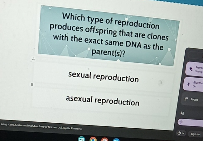 Which type of reproduction
produces offspring that are clones
with the exact same DNA as the
parer t(s) 2
A
Front
Strong
sexual reproduction
B
Bluetoo
On
asexual reproduction
Focus
2003 - 2024 International Academy of Science. All Rights Reserved. Sign out