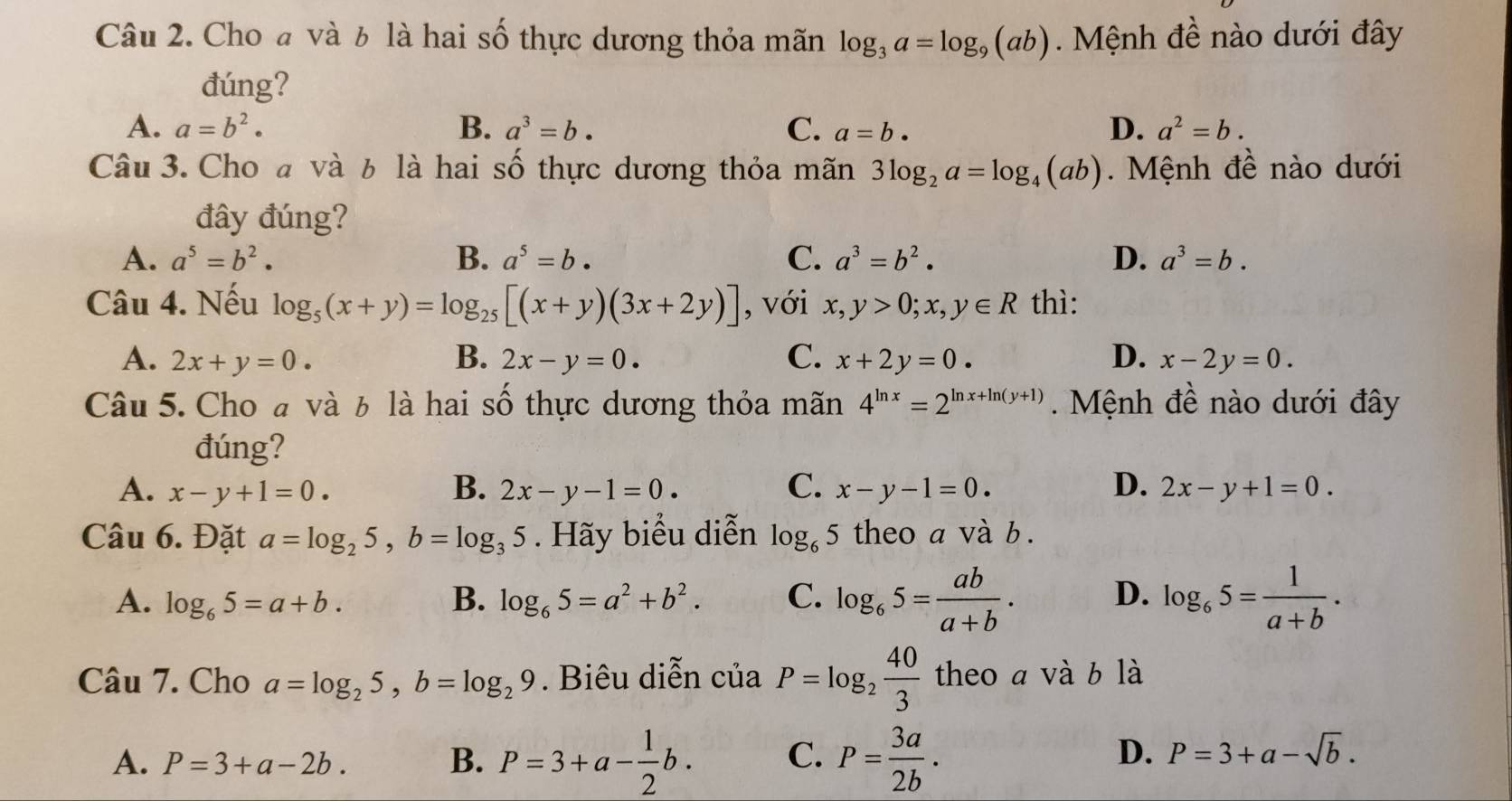 Cho đ và 6 là hai số thực dương thỏa mãn log _3a=log _9(ab) Mệnh đề nào dưới đây
đúng?
A. a=b^2· B. a^3=b. C. a=b. D. a^2=b.
Câu 3. Cho đ và b là hai số thực dương thỏa mãn 3log _2a=log _4(ab).  Mệnh đề nào dưới
đây đúng?
A. a^5=b^2. B. a^5=b. C. a^3=b^2. D. a^3=b.
Câu 4. Nếu log _5(x+y)=log _25[(x+y)(3x+2y)] , với x,y>0;x,y∈ R thì:
A. 2x+y=0. B. 2x-y=0. C. x+2y=0. D. x-2y=0.
Câu 5. Cho à và 6 là hai số thực dương thỏa mãn 4^(ln x)=2^(ln x+ln (y+1)).  Mệnh đề nào dưới đây
đúng?
C.
A. x-y+1=0. B. 2x-y-1=0. x-y-1=0. D. 2x-y+1=0.
Câu 6. Đặt a=log _25,b=log _35. Hãy biểu diễn log _65 theo a và b .
A. log _65=a+b. B. log _65=a^2+b^2. C. log _65= ab/a+b . D. log _65= 1/a+b .
Câu 7. Cho a=log _25,b=log _29. Biêu diễn c u'a P=log _2 40/3  theo a và b là
A. P=3+a-2b. B. P=3+a- 1/2 b. C. P= 3a/2b .
D. P=3+a-sqrt(b).