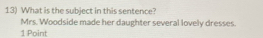 What is the subject in this sentence? 
Mrs. Woodside made her daughter several lovely dresses. 
1 Point