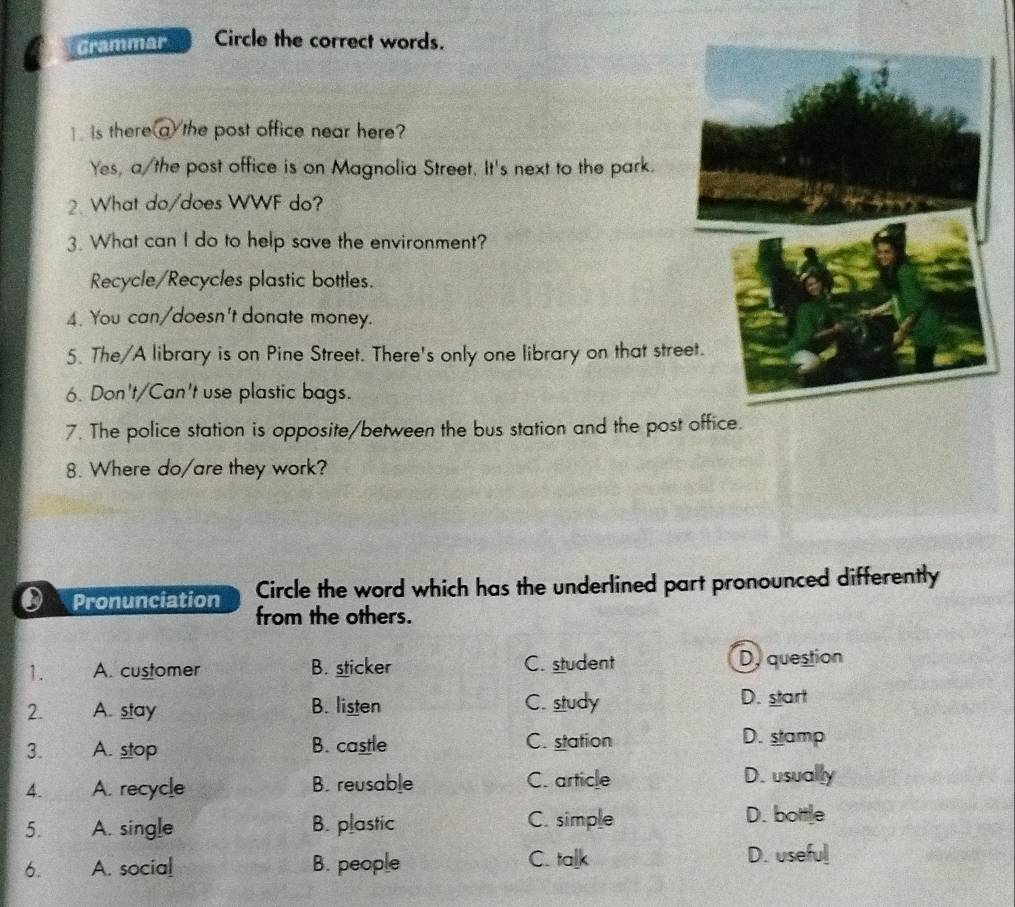 Grammar Circle the correct words.
is there(a/the post office near here?
Yes, a/the post office is on Magnolia Street. It's next to the park.
2. What do/does WWF do?
3. What can I do to help save the environment?
Recycle/Recycles plastic bottles.
4. You can/doesn't donate money.
5. The/A library is on Pine Street. There's only one library on that stre
6. Don't/Can't use plastic bags.
7. The police station is opposite/between the bus station and the post office.
8. Where do/are they work?
Pronunciation Circle the word which has the underlined part pronounced differently
from the others.
1. A. customer B. sticker C. student Dy question
2. A. stay B. listen C. study D. start
3. A. stop B. castle C. station
D. stamp
4. A. recycle B. reusable C. article D. usually
5. A. single B. plastic C. simple
D. bottle
6. A. social B. people C. talk
D. useful