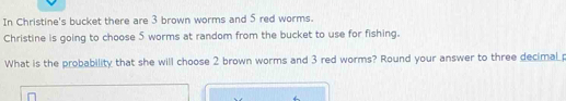 In Christine's bucket there are 3 brown worms and 5 red worms. 
Christine is going to choose 5 worms at random from the bucket to use for fishing. 
What is the probability that she will choose 2 brown worms and 3 red worms? Round your answer to three decimal p